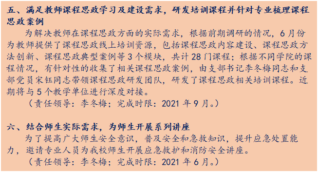 文本框: 五、满足教师课程思政学习及建设需求，研发培训课程并针对专业梳理课程思政案例为解决教师在课程思政方面的实际需求，根据前期调研的情况，6月份为教师提供了课程思政线上培训资源，包括课程思政内容建设、课程思政方法创新、课程思政典型案例等3个模块，共计28门课程；根据不同学院的课程情况，有针对性的收集了相关课程思政案例，由支部书记李冬梅同志和支部党员宋钰同志带领课程思政研发团队，研发了课程思政相关培训课程。近期将与5个教学单位进行深度对接。（责任领导：李冬梅；完成时限：2021年9月。）六、结合师生实际需求，为师生开展系列讲座为了提高广大师生安全意识，普及安全和急救知识，提升应急处置能力，邀请专业人员为我校师生开展应急救护和消防安全讲座。（责任领导：李冬梅；完成时限：2021年6月。）